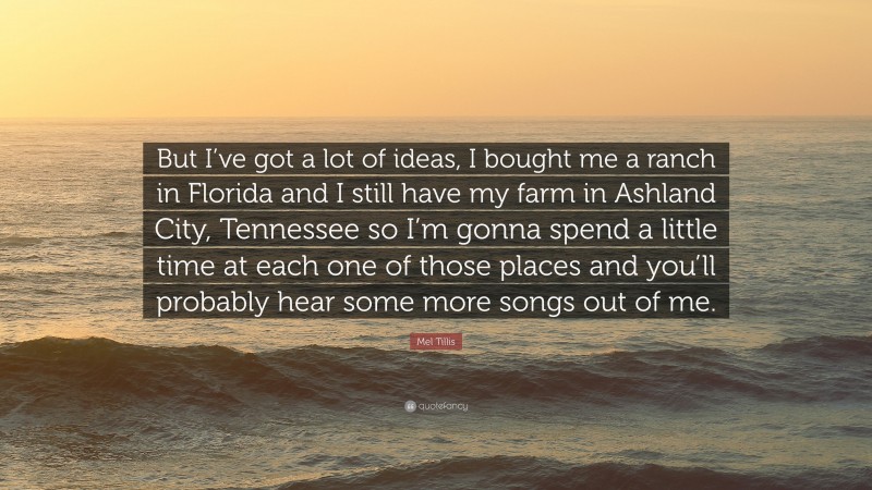 Mel Tillis Quote: “But I’ve got a lot of ideas, I bought me a ranch in Florida and I still have my farm in Ashland City, Tennessee so I’m gonna spend a little time at each one of those places and you’ll probably hear some more songs out of me.”