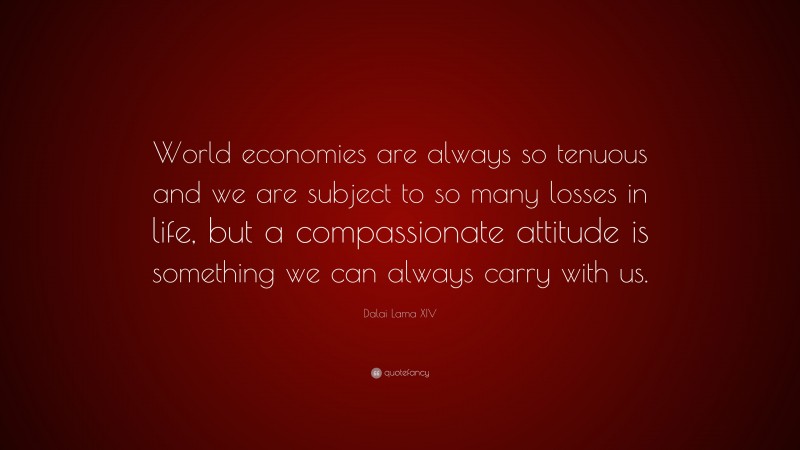 Dalai Lama XIV Quote: “World economies are always so tenuous and we are subject to so many losses in life, but a compassionate attitude is something we can always carry with us.”