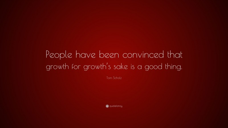 Tom Scholz Quote: “People have been convinced that growth for growth’s sake is a good thing.”