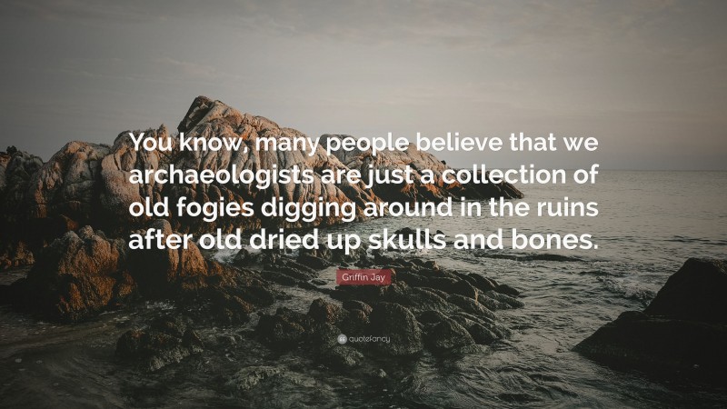 Griffin Jay Quote: “You know, many people believe that we archaeologists are just a collection of old fogies digging around in the ruins after old dried up skulls and bones.”