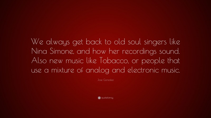 Jose Gonzalez Quote: “We always get back to old soul singers like Nina Simone, and how her recordings sound. Also new music like Tobacco, or people that use a mixture of analog and electronic music.”