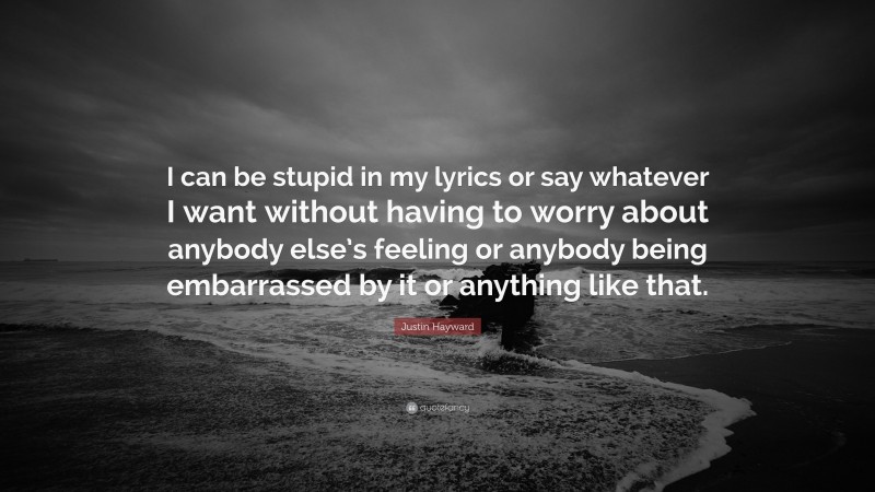 Justin Hayward Quote: “I can be stupid in my lyrics or say whatever I want without having to worry about anybody else’s feeling or anybody being embarrassed by it or anything like that.”