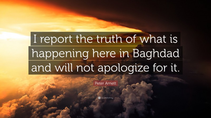 Peter Arnett Quote: “I report the truth of what is happening here in Baghdad and will not apologize for it.”