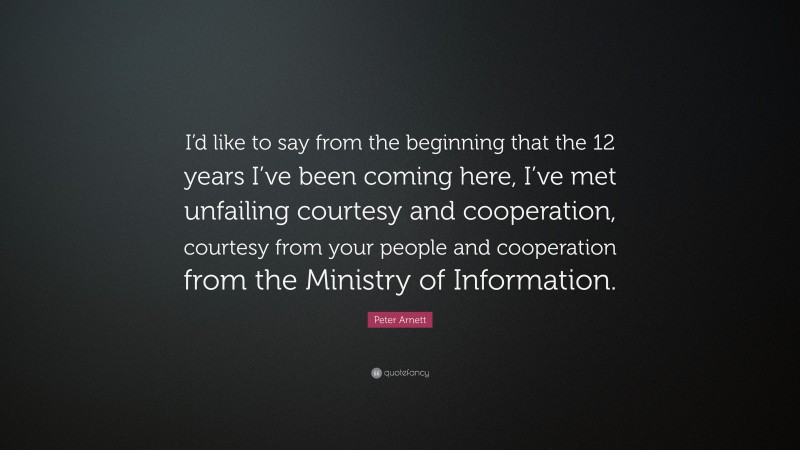 Peter Arnett Quote: “I’d like to say from the beginning that the 12 years I’ve been coming here, I’ve met unfailing courtesy and cooperation, courtesy from your people and cooperation from the Ministry of Information.”