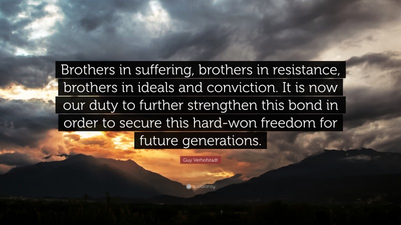 Guy Verhofstadt Quote: “Brothers in suffering, brothers in resistance, brothers in ideals and conviction. It is now our duty to further strengthen this bond in order to secure this hard-won freedom for future generations.”