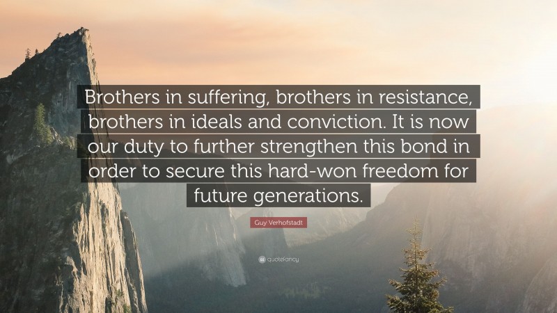Guy Verhofstadt Quote: “Brothers in suffering, brothers in resistance, brothers in ideals and conviction. It is now our duty to further strengthen this bond in order to secure this hard-won freedom for future generations.”
