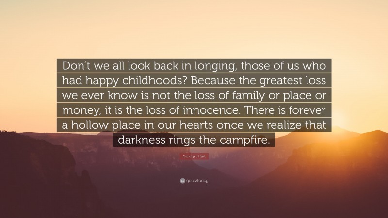 Carolyn Hart Quote: “Don’t we all look back in longing, those of us who had happy childhoods? Because the greatest loss we ever know is not the loss of family or place or money, it is the loss of innocence. There is forever a hollow place in our hearts once we realize that darkness rings the campfire.”