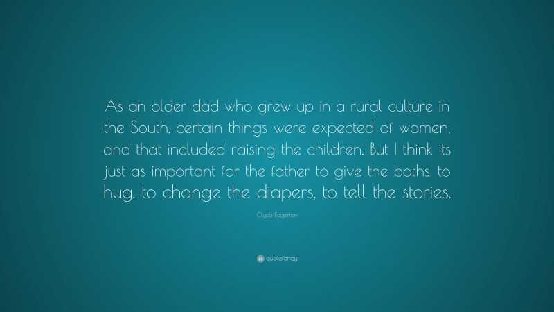 Clyde Edgerton Quote: “As an older dad who grew up in a rural culture in the South, certain things were expected of women, and that included raising the children. But I think its just as important for the father to give the baths, to hug, to change the diapers, to tell the stories.”