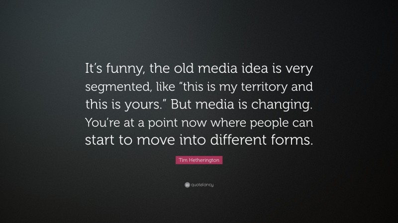Tim Hetherington Quote: “It’s funny, the old media idea is very segmented, like “this is my territory and this is yours.” But media is changing. You’re at a point now where people can start to move into different forms.”