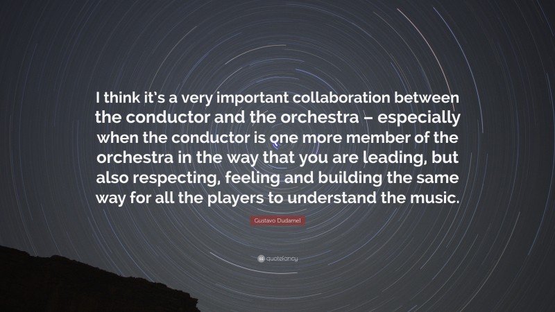 Gustavo Dudamel Quote: “I think it’s a very important collaboration between the conductor and the orchestra – especially when the conductor is one more member of the orchestra in the way that you are leading, but also respecting, feeling and building the same way for all the players to understand the music.”