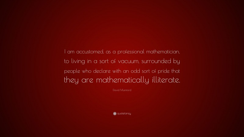 David Mumford Quote: “I am accustomed, as a professional mathematician, to living in a sort of vacuum, surrounded by people who declare with an odd sort of pride that they are mathematically illiterate.”