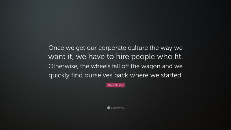 Quint Studer Quote: “Once we get our corporate culture the way we want it, we have to hire people who fit. Otherwise, the wheels fall off the wagon and we quickly find ourselves back where we started.”