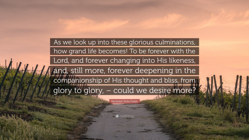 Randolph Sinks Foster Quote: “As we look up into these glorious culminations, how grand life becomes! To be forever with the Lord, and forever changing into His likeness, and, still more, forever deepening in the companionship of His thought and bliss, from glory to glory, – could we desire more?”