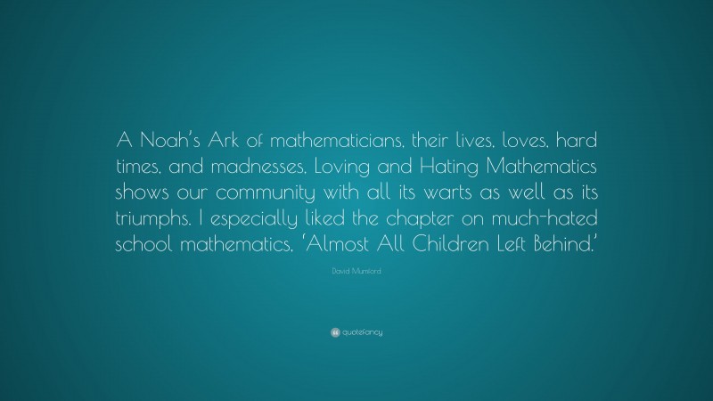 David Mumford Quote: “A Noah’s Ark of mathematicians, their lives, loves, hard times, and madnesses, Loving and Hating Mathematics shows our community with all its warts as well as its triumphs. I especially liked the chapter on much-hated school mathematics, ‘Almost All Children Left Behind.’”