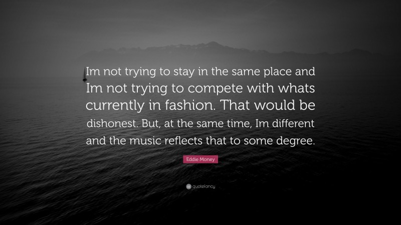 Eddie Money Quote: “Im not trying to stay in the same place and Im not trying to compete with whats currently in fashion. That would be dishonest. But, at the same time, Im different and the music reflects that to some degree.”
