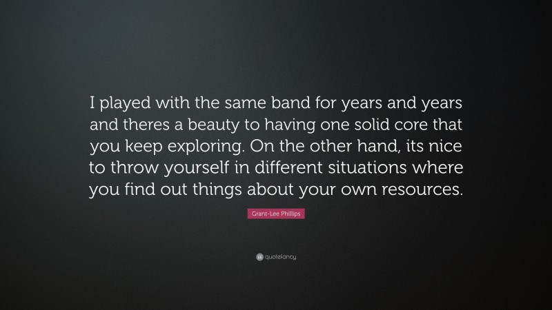Grant-Lee Phillips Quote: “I played with the same band for years and years and theres a beauty to having one solid core that you keep exploring. On the other hand, its nice to throw yourself in different situations where you find out things about your own resources.”