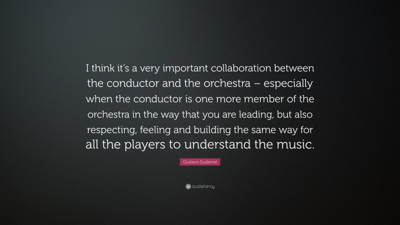Gustavo Dudamel Quote: “I think it’s a very important collaboration between the conductor and the orchestra – especially when the conductor is one more member of the orchestra in the way that you are leading, but also respecting, feeling and building the same way for all the players to understand the music.”