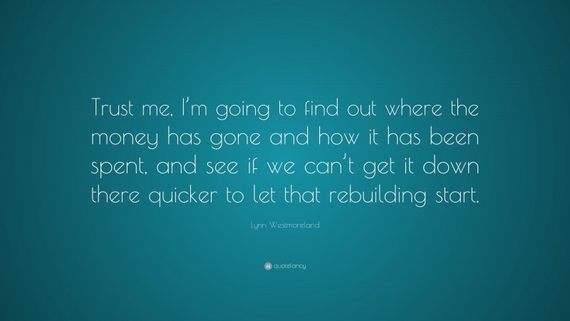 Lynn Westmoreland Quote: “Trust me, I’m going to find out where the money has gone and how it has been spent, and see if we can’t get it down there quicker to let that rebuilding start.”