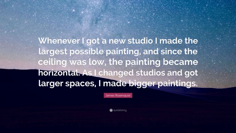 James Rosenquist Quote: “Whenever I got a new studio I made the largest possible painting, and since the ceiling was low, the painting became horizontal. As I changed studios and got larger spaces, I made bigger paintings.”