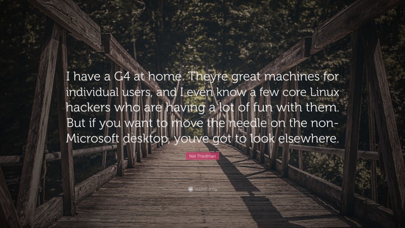 Nat Friedman Quote: “I have a G4 at home. Theyre great machines for individual users, and I even know a few core Linux hackers who are having a lot of fun with them. But if you want to move the needle on the non-Microsoft desktop, youve got to look elsewhere.”