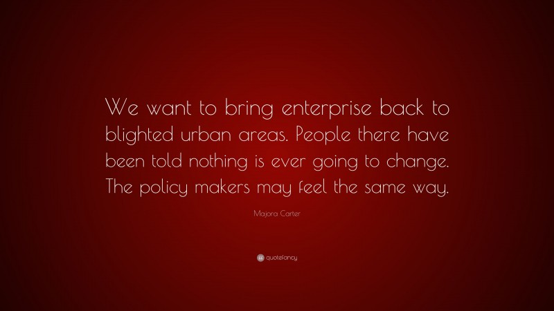 Majora Carter Quote: “We want to bring enterprise back to blighted urban areas. People there have been told nothing is ever going to change. The policy makers may feel the same way.”