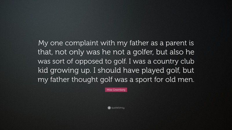 Mike Greenberg Quote: “My one complaint with my father as a parent is that, not only was he not a golfer, but also he was sort of opposed to golf. I was a country club kid growing up. I should have played golf, but my father thought golf was a sport for old men.”