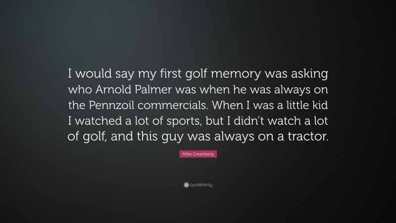 Mike Greenberg Quote: “I would say my first golf memory was asking who Arnold Palmer was when he was always on the Pennzoil commercials. When I was a little kid I watched a lot of sports, but I didn’t watch a lot of golf, and this guy was always on a tractor.”