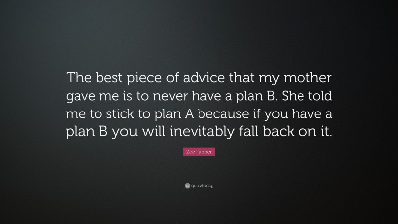 Zoe Tapper Quote: “The best piece of advice that my mother gave me is to never have a plan B. She told me to stick to plan A because if you have a plan B you will inevitably fall back on it.”