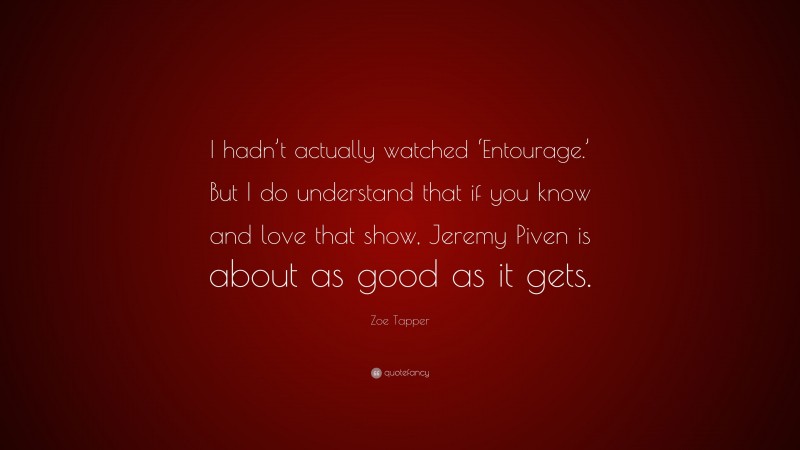 Zoe Tapper Quote: “I hadn’t actually watched ‘Entourage.’ But I do understand that if you know and love that show, Jeremy Piven is about as good as it gets.”
