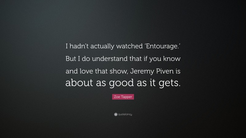Zoe Tapper Quote: “I hadn’t actually watched ‘Entourage.’ But I do understand that if you know and love that show, Jeremy Piven is about as good as it gets.”