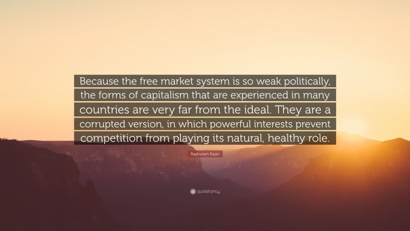 Raghuram Rajan Quote: “Because the free market system is so weak politically, the forms of capitalism that are experienced in many countries are very far from the ideal. They are a corrupted version, in which powerful interests prevent competition from playing its natural, healthy role.”