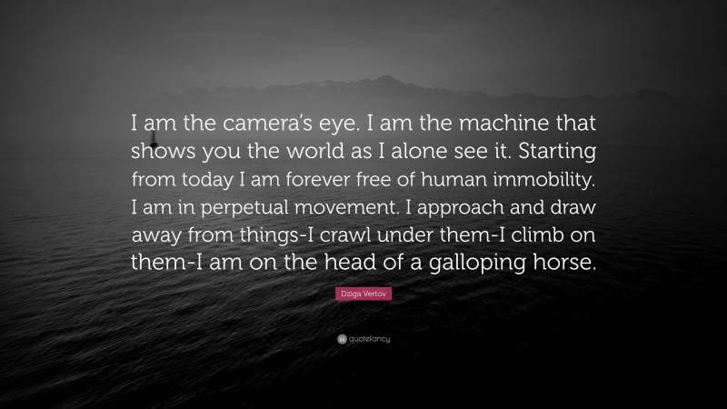 Dziga Vertov Quote: “I am the camera’s eye. I am the machine that shows you the world as I alone see it. Starting from today I am forever free of human immobility. I am in perpetual movement. I approach and draw away from things-I crawl under them-I climb on them-I am on the head of a galloping horse.”