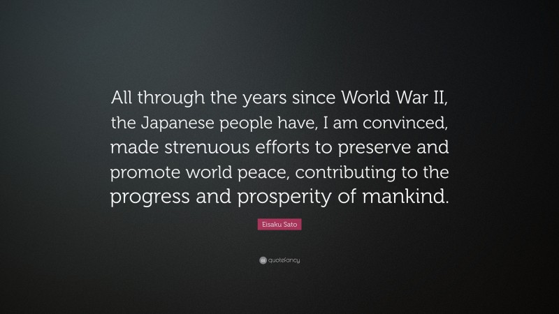 Eisaku Sato Quote: “All through the years since World War II, the Japanese people have, I am convinced, made strenuous efforts to preserve and promote world peace, contributing to the progress and prosperity of mankind.”