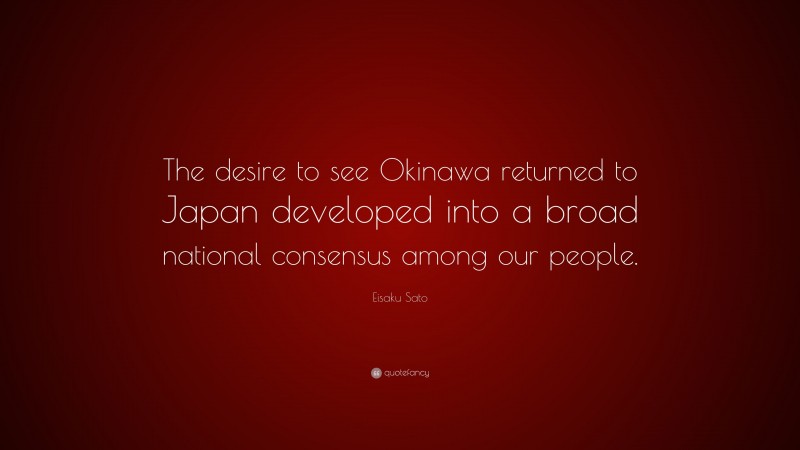 Eisaku Sato Quote: “The desire to see Okinawa returned to Japan developed into a broad national consensus among our people.”