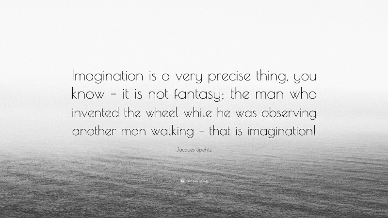 Jacques Lipchitz Quote: “Imagination is a very precise thing, you know – it is not fantasy; the man who invented the wheel while he was observing another man walking – that is imagination!”