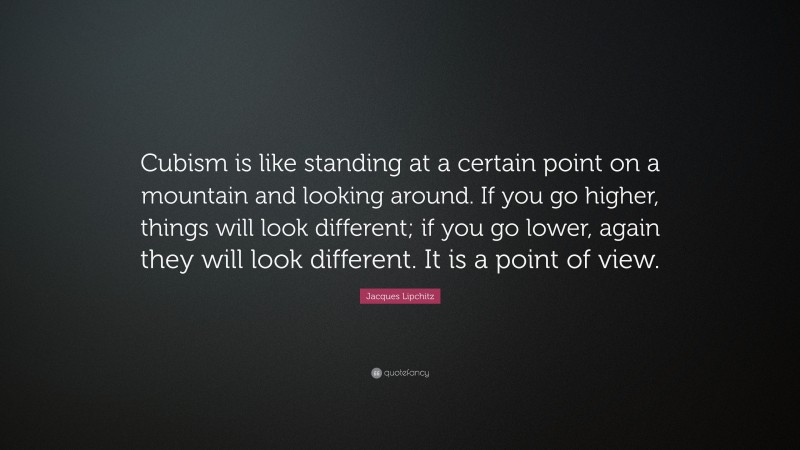 Jacques Lipchitz Quote: “Cubism is like standing at a certain point on a mountain and looking around. If you go higher, things will look different; if you go lower, again they will look different. It is a point of view.”