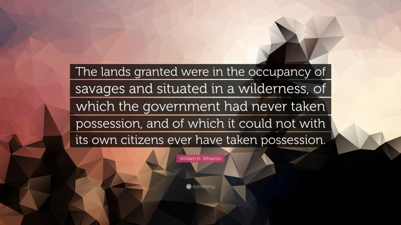 William H. Wharton Quote: “The lands granted were in the occupancy of savages and situated in a wilderness, of which the government had never taken possession, and of which it could not with its own citizens ever have taken possession.”