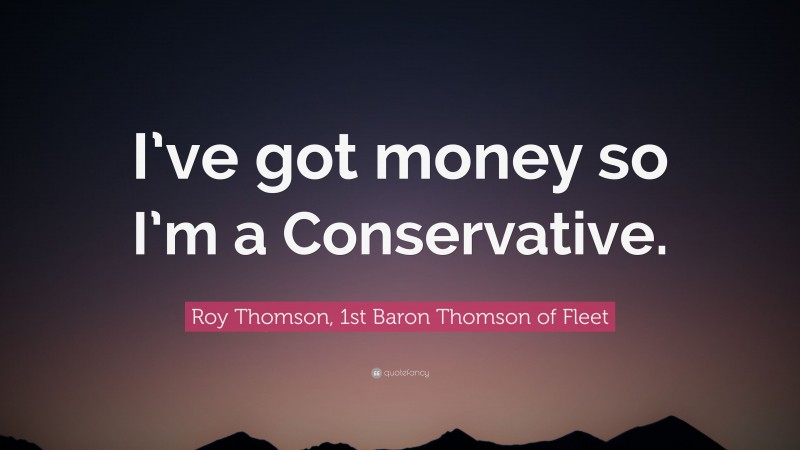 Roy Thomson, 1st Baron Thomson of Fleet Quote: “I’ve got money so I’m a Conservative.”
