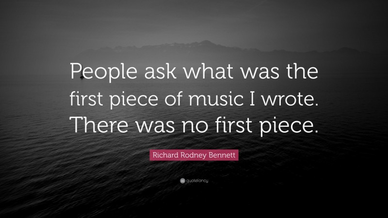 Richard Rodney Bennett Quote: “People ask what was the first piece of music I wrote. There was no first piece.”