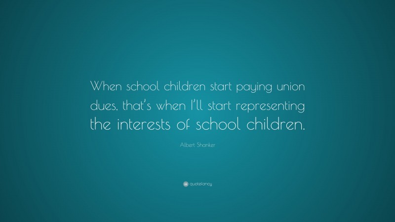 Albert Shanker Quote: “When school children start paying union dues, that’s when I’ll start representing the interests of school children.”