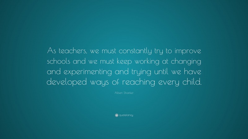 Albert Shanker Quote: “As teachers, we must constantly try to improve schools and we must keep working at changing and experimenting and trying until we have developed ways of reaching every child.”