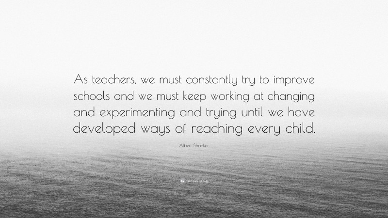 Albert Shanker Quote: “As teachers, we must constantly try to improve schools and we must keep working at changing and experimenting and trying until we have developed ways of reaching every child.”