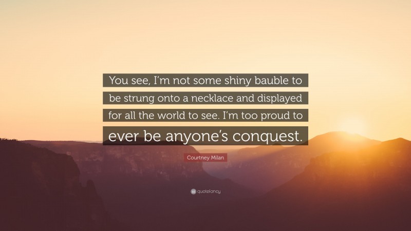 Courtney Milan Quote: “You see, I’m not some shiny bauble to be strung onto a necklace and displayed for all the world to see. I’m too proud to ever be anyone’s conquest.”