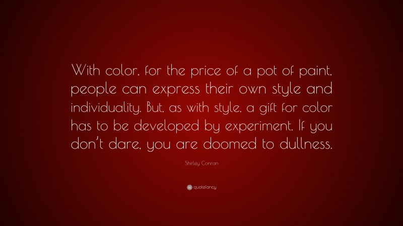 Shirley Conran Quote: “With color, for the price of a pot of paint, people can express their own style and individuality. But, as with style, a gift for color has to be developed by experiment. If you don’t dare, you are doomed to dullness.”