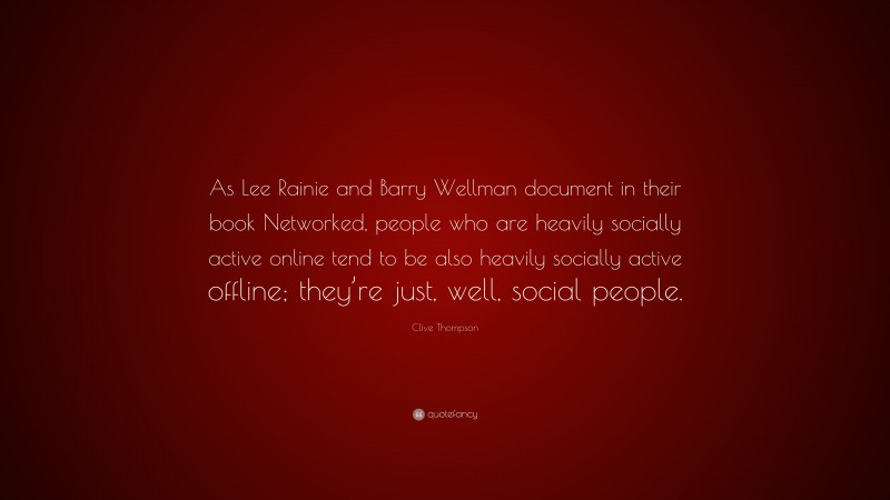 Clive Thompson Quote: “As Lee Rainie and Barry Wellman document in their book Networked, people who are heavily socially active online tend to be also heavily socially active offline; they’re just, well, social people.”