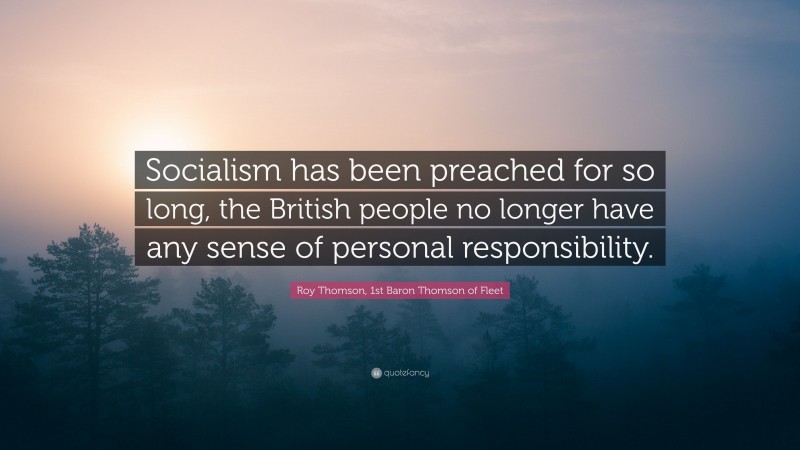 Roy Thomson, 1st Baron Thomson of Fleet Quote: “Socialism has been preached for so long, the British people no longer have any sense of personal responsibility.”