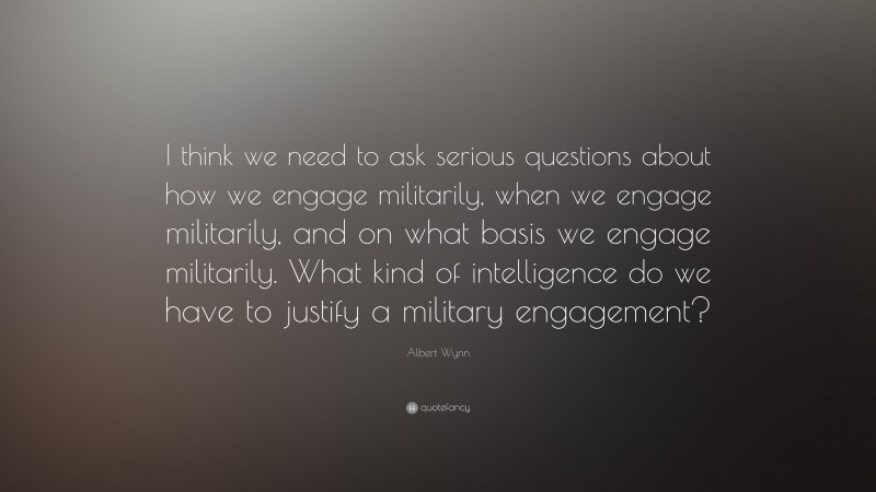 Albert Wynn Quote: “I think we need to ask serious questions about how we engage militarily, when we engage militarily, and on what basis we engage militarily. What kind of intelligence do we have to justify a military engagement?”