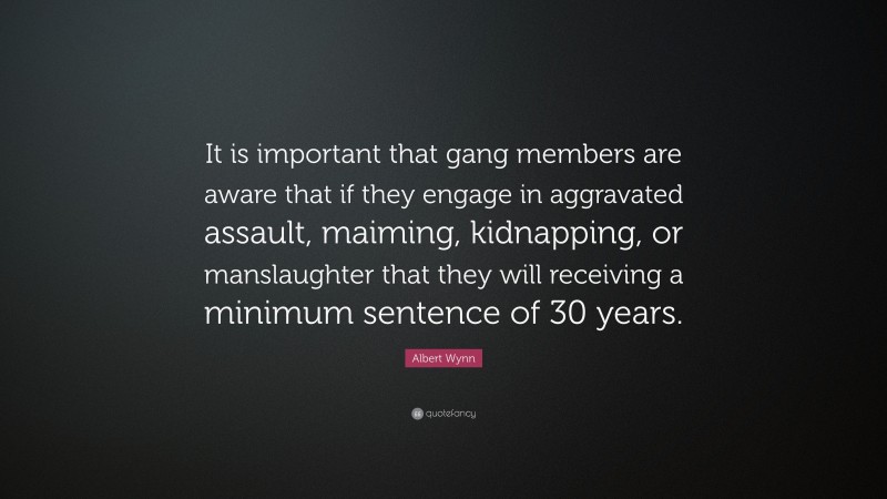 Albert Wynn Quote: “It is important that gang members are aware that if they engage in aggravated assault, maiming, kidnapping, or manslaughter that they will receiving a minimum sentence of 30 years.”