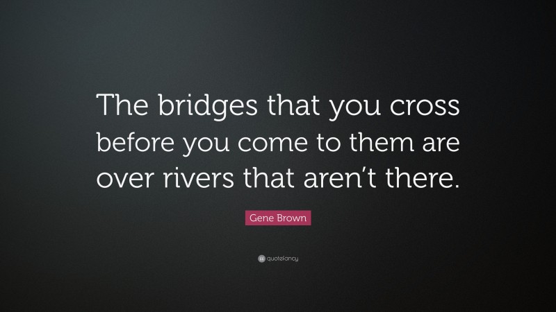 Gene Brown Quote: “The bridges that you cross before you come to them are over rivers that aren’t there.”