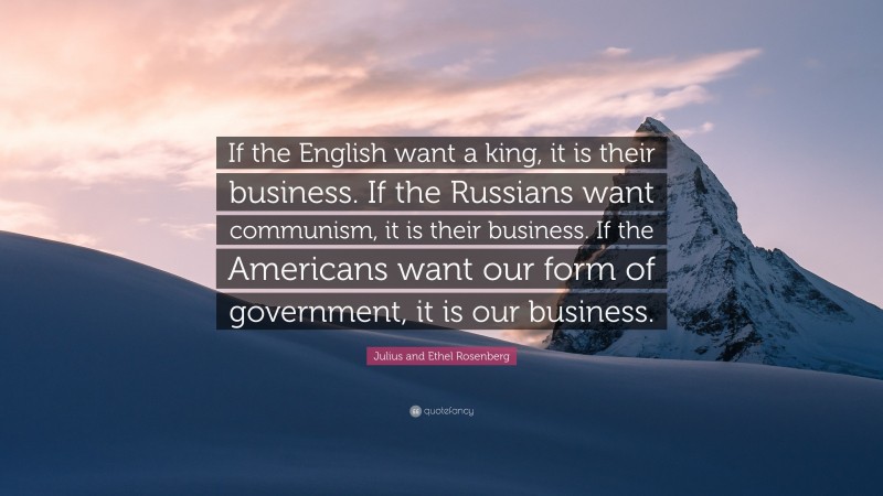 Julius and Ethel Rosenberg Quote: “If the English want a king, it is their business. If the Russians want communism, it is their business. If the Americans want our form of government, it is our business.”